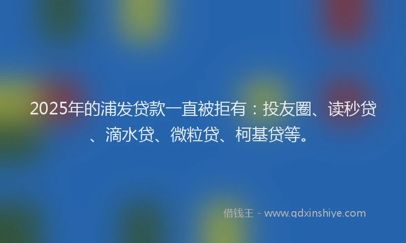 2025年的浦发贷款一直被拒有：投友圈、读秒贷、滴水贷、微粒贷、柯基贷等。