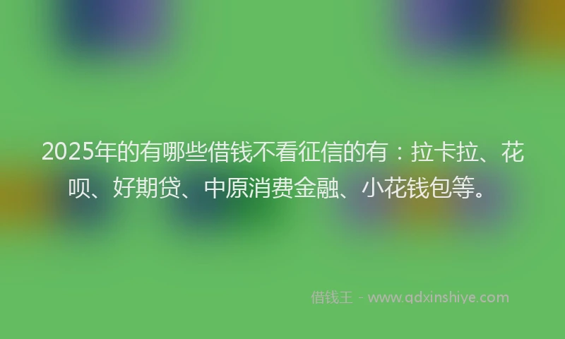 2025年的有哪些借钱不看征信的有：拉卡拉、花呗、好期贷、中原消费金融、小花钱包等。