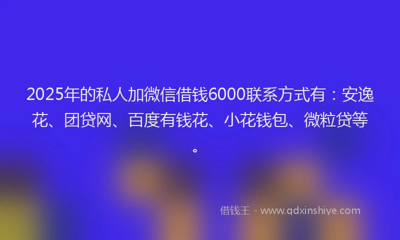 2025年的私人加微信借钱6000联系方式有：安逸花、团贷网、百度有钱花、小花钱包、微粒贷等。