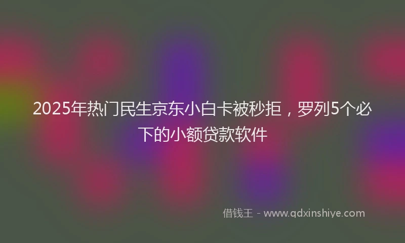 2025年热门民生京东小白卡被秒拒，罗列5个必下的小额贷款软件