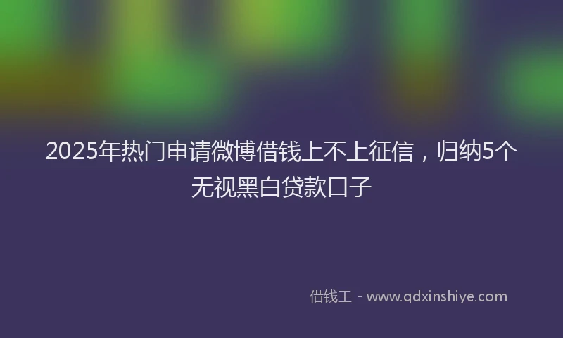 2025年热门申请微博借钱上不上征信，归纳5个无视黑白贷款口子