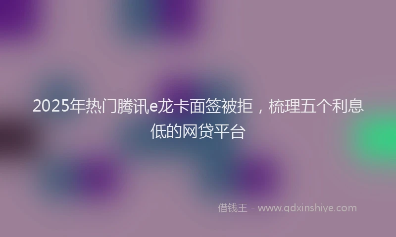 2025年热门腾讯e龙卡面签被拒，梳理五个利息低的网贷平台