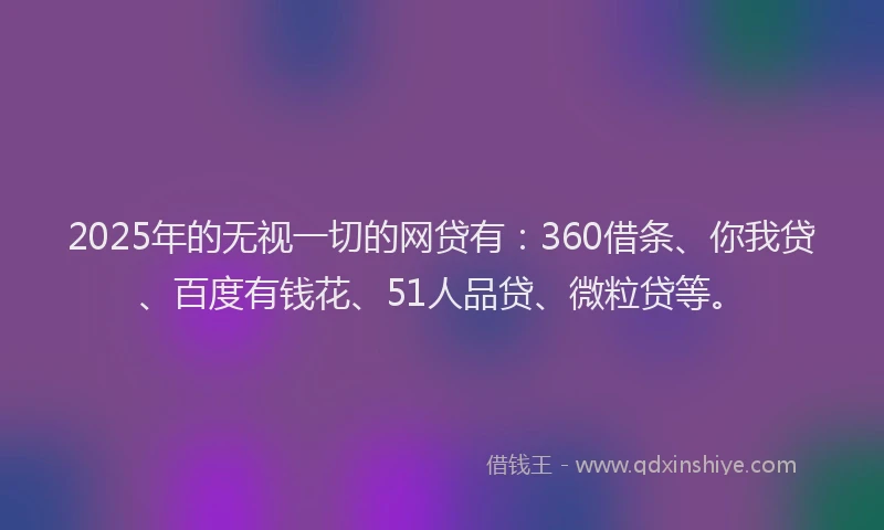 2025年的无视一切的网贷有：360借条、你我贷、百度有钱花、51人品贷、微粒贷等。