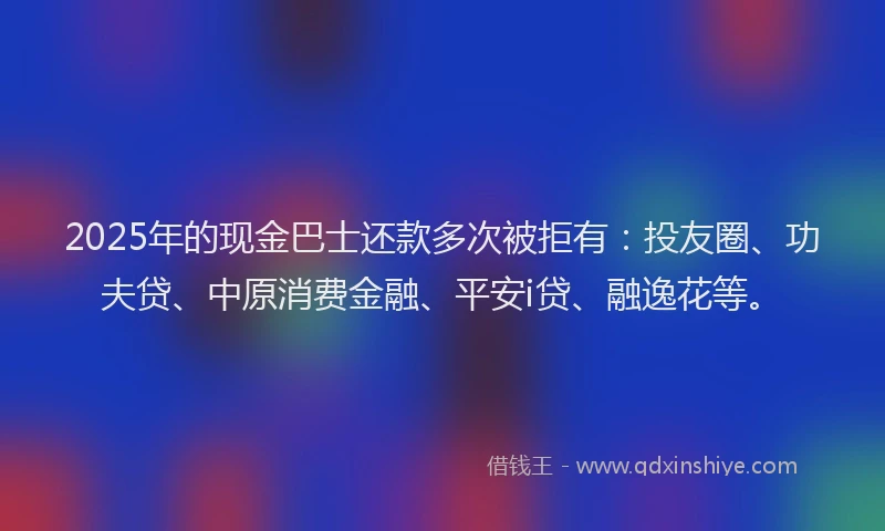 2025年的现金巴士还款多次被拒有：投友圈、功夫贷、中原消费金融、平安i贷、融逸花等。