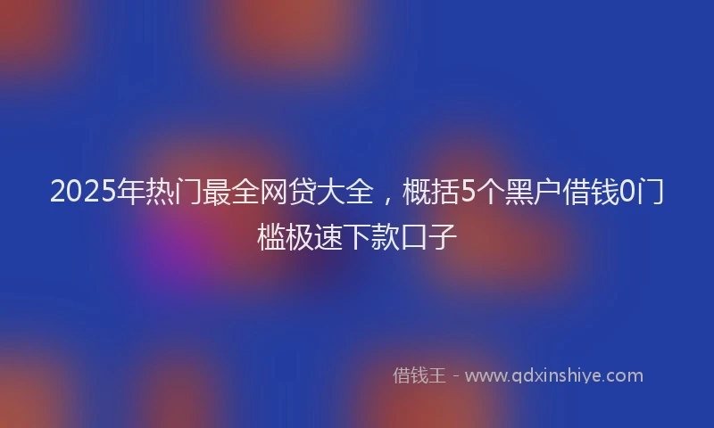 2025年热门最全网贷大全，概括5个黑户借钱0门槛极速下款口子