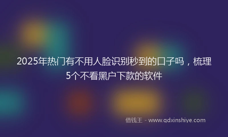 2025年热门有不用人脸识别秒到的口子吗，梳理5个不看黑户下款的软件