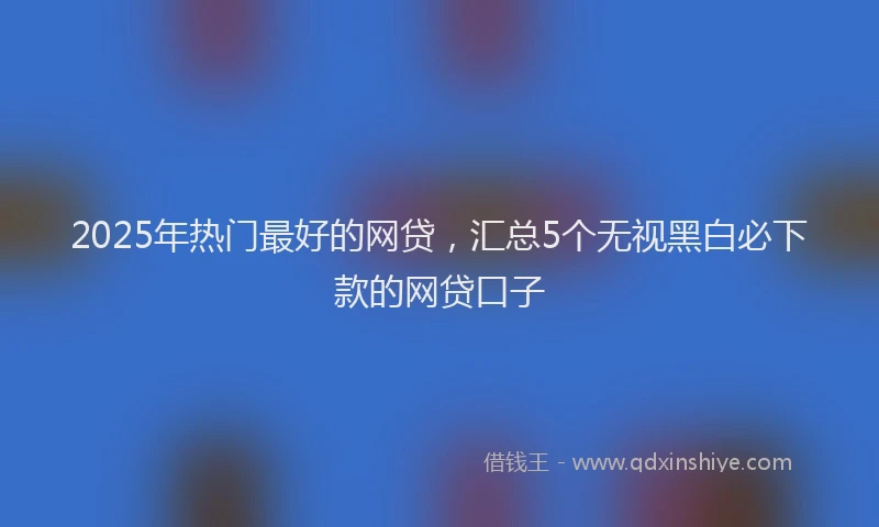2025年热门最好的网贷，汇总5个无视黑白必下款的网贷口子