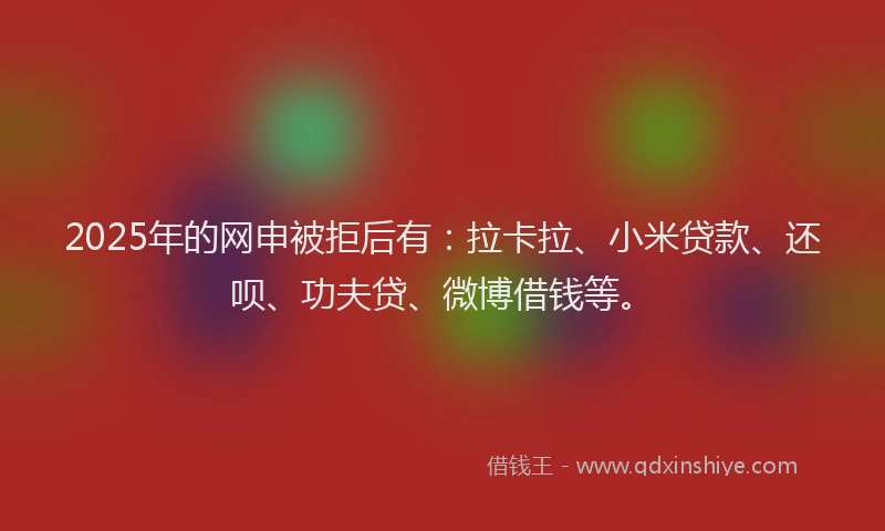2025年的网申被拒后有：拉卡拉、小米贷款、还呗、功夫贷、微博借钱等。