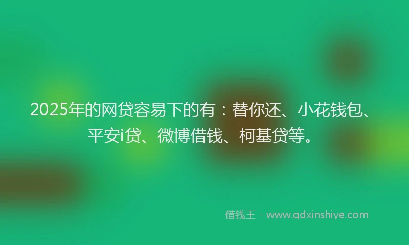 2025年的网贷容易下的有：替你还、小花钱包、平安i贷、微博借钱、柯基贷等。