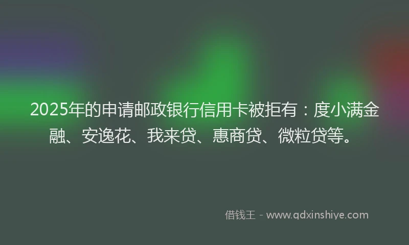 2025年的申请邮政银行信用卡被拒有：度小满金融、安逸花、我来贷、惠商贷、微粒贷等。