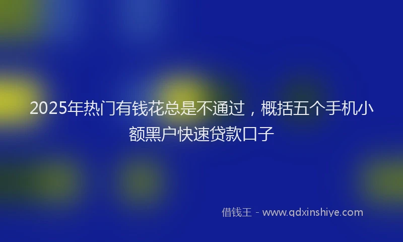 2025年热门有钱花总是不通过，概括五个手机小额黑户快速贷款口子