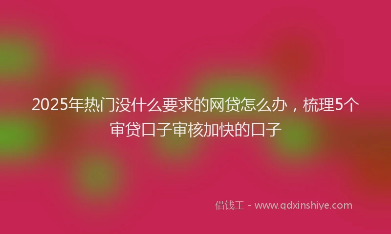 2025年热门没什么要求的网贷怎么办，梳理5个审贷口子审核加快的口子