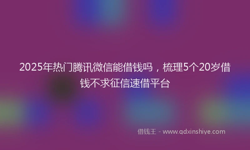 2025年热门腾讯微信能借钱吗，梳理5个20岁借钱不求征信速借平台