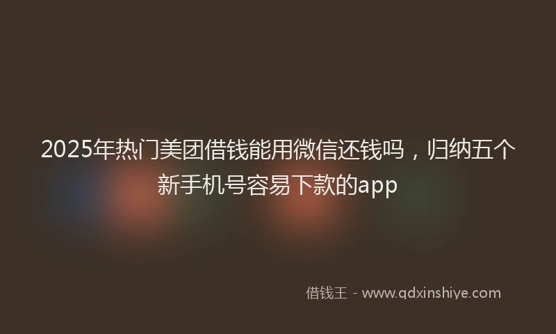 2025年热门美团借钱能用微信还钱吗，归纳五个新手机号容易下款的app