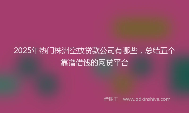 2025年热门株洲空放贷款公司有哪些，总结五个靠谱借钱的网贷平台