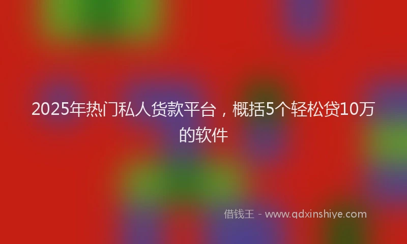 2025年热门私人货款平台，概括5个轻松贷10万的软件