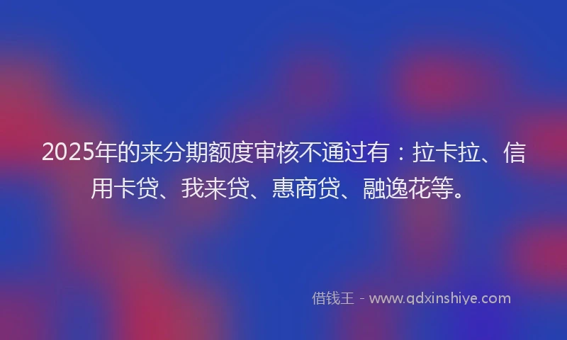 2025年的来分期额度审核不通过有：拉卡拉、信用卡贷、我来贷、惠商贷、融逸花等。