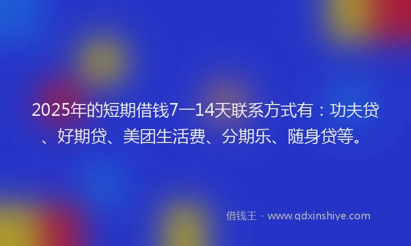 2025年的短期借钱7一14天联系方式有：功夫贷、好期贷、美团生活费、分期乐、随身贷等。