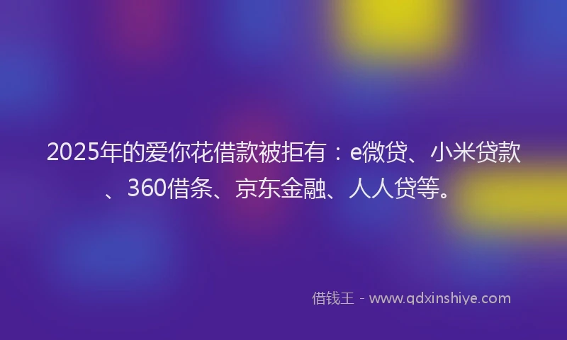 2025年的爱你花借款被拒有：e微贷、小米贷款、360借条、京东金融、人人贷等。