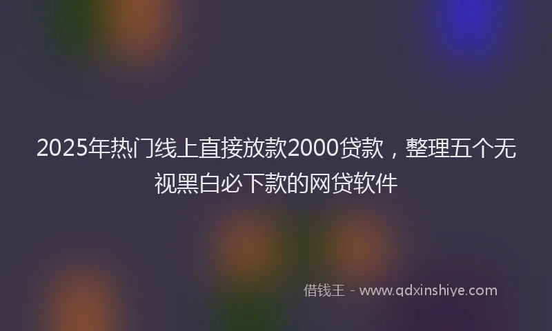 2025年热门线上直接放款2000贷款，整理五个无视黑白必下款的网贷软件