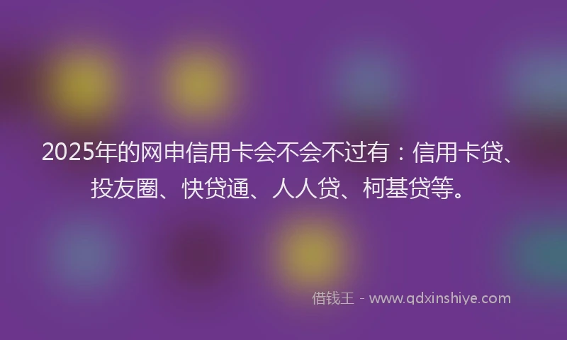 2025年的网申信用卡会不会不过有：信用卡贷、投友圈、快贷通、人人贷、柯基贷等。