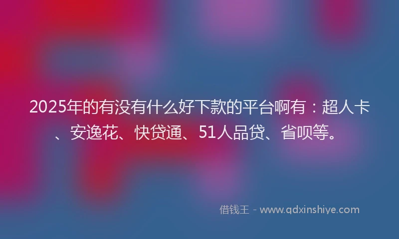 2025年的有没有什么好下款的平台啊有：超人卡、安逸花、快贷通、51人品贷、省呗等。