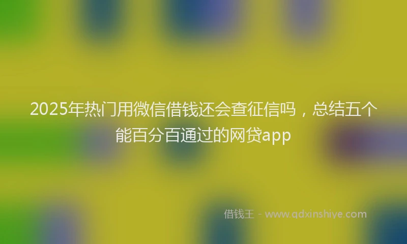 2025年热门用微信借钱还会查征信吗，总结五个能百分百通过的网贷app