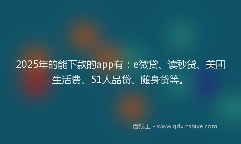 2025年的能下款的app有：e微贷、读秒贷、美团生活费、51人品贷、随身贷等。
