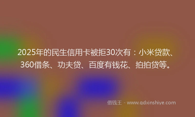 2025年的民生信用卡被拒30次有：小米贷款、360借条、功夫贷、百度有钱花、拍拍贷等。