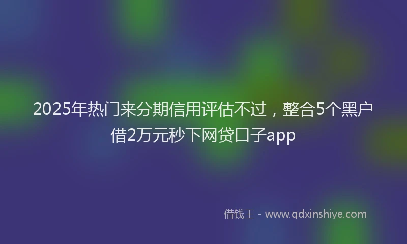 2025年热门来分期信用评估不过，整合5个黑户借2万元秒下网贷口子app