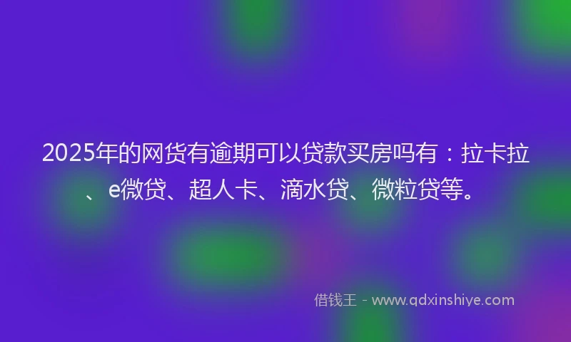 2025年的网货有逾期可以贷款买房吗有：拉卡拉、e微贷、超人卡、滴水贷、微粒贷等。