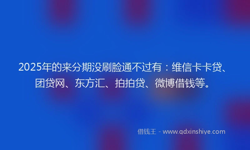 2025年的来分期没刷脸通不过有：维信卡卡贷、团贷网、东方汇、拍拍贷、微博借钱等。
