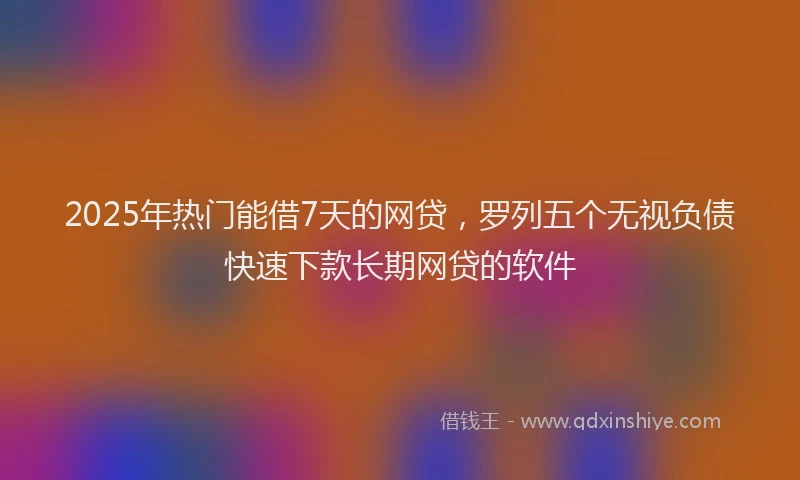 2025年热门能借7天的网贷，罗列五个无视负债快速下款长期网贷的软件