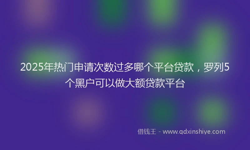 2025年热门申请次数过多哪个平台贷款，罗列5个黑户可以做大额贷款平台