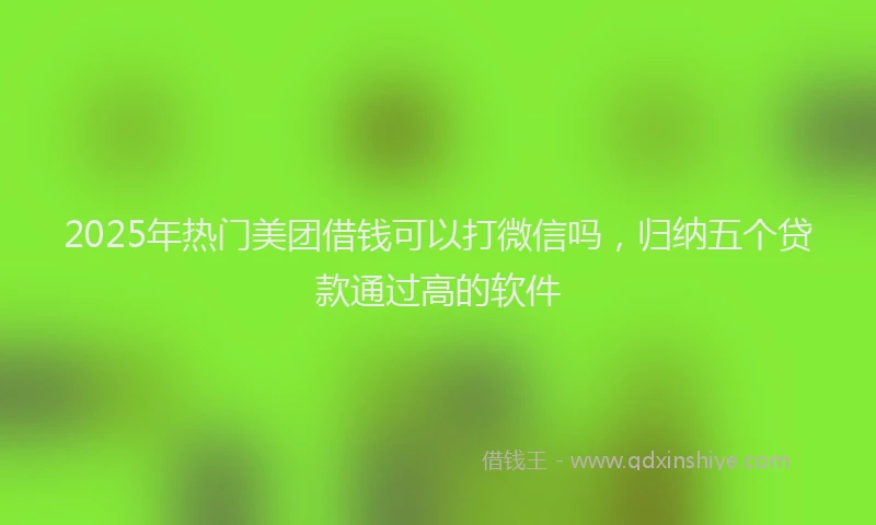 2025年热门美团借钱可以打微信吗，归纳五个贷款通过高的软件