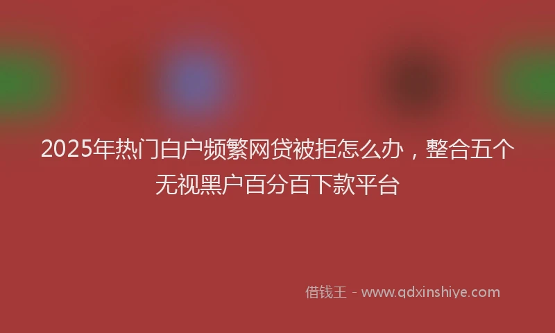 2025年热门白户频繁网贷被拒怎么办，整合五个无视黑户百分百下款平台