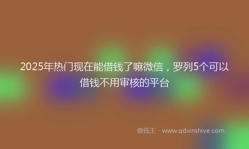 2025年热门现在能借钱了嘛微信，罗列5个可以借钱不用审核的平台