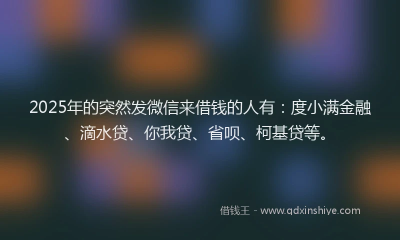 2025年的突然发微信来借钱的人有：度小满金融、滴水贷、你我贷、省呗、柯基贷等。