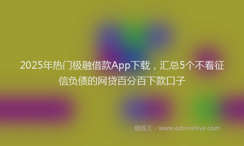 2025年热门极融借款App下载，汇总5个不看征信负债的网贷百分百下款口子