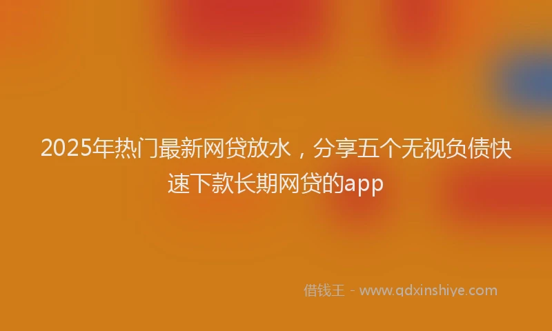 2025年热门最新网贷放水，分享五个无视负债快速下款长期网贷的app