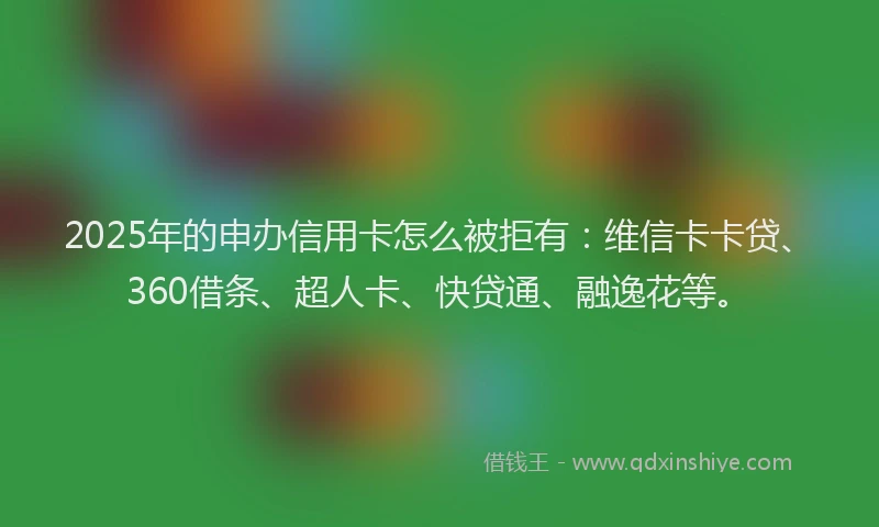 2025年的申办信用卡怎么被拒有：维信卡卡贷、360借条、超人卡、快贷通、融逸花等。
