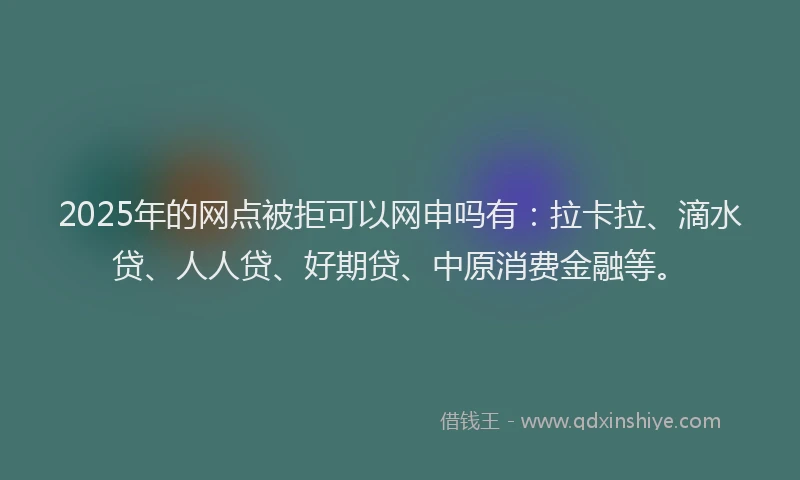 2025年的网点被拒可以网申吗有：拉卡拉、滴水贷、人人贷、好期贷、中原消费金融等。