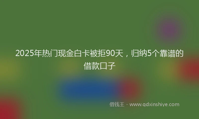2025年热门现金白卡被拒90天，归纳5个靠谱的借款口子