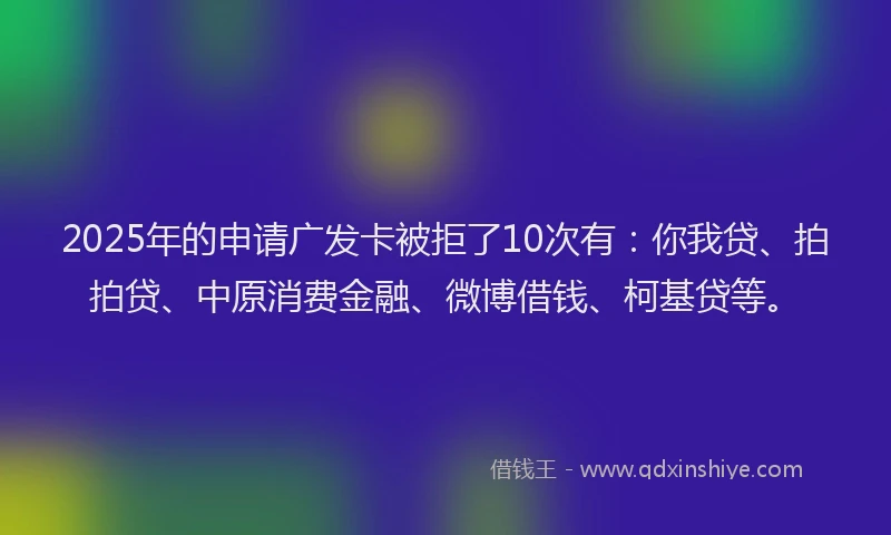 2025年的申请广发卡被拒了10次有：你我贷、拍拍贷、中原消费金融、微博借钱、柯基贷等。