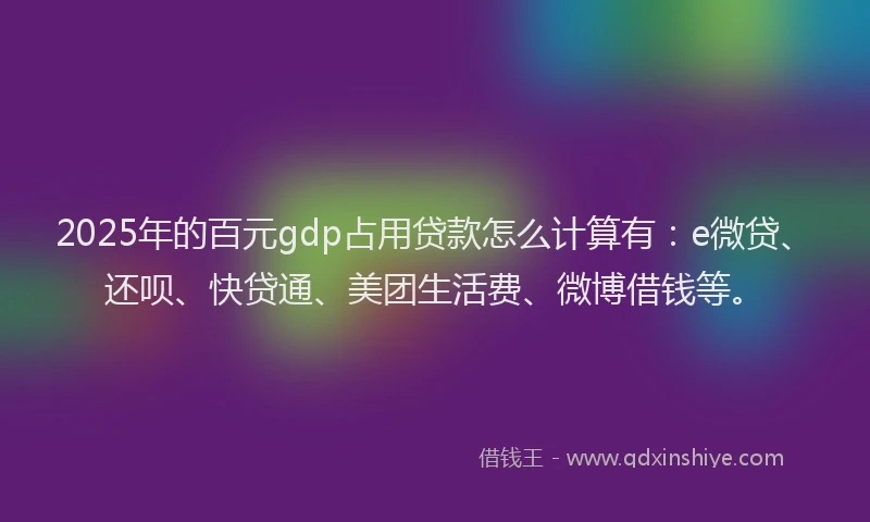 2025年的百元gdp占用贷款怎么计算有：e微贷、还呗、快贷通、美团生活费、微博借钱等。