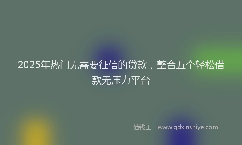 2025年热门无需要征信的贷款，整合五个轻松借款无压力平台
