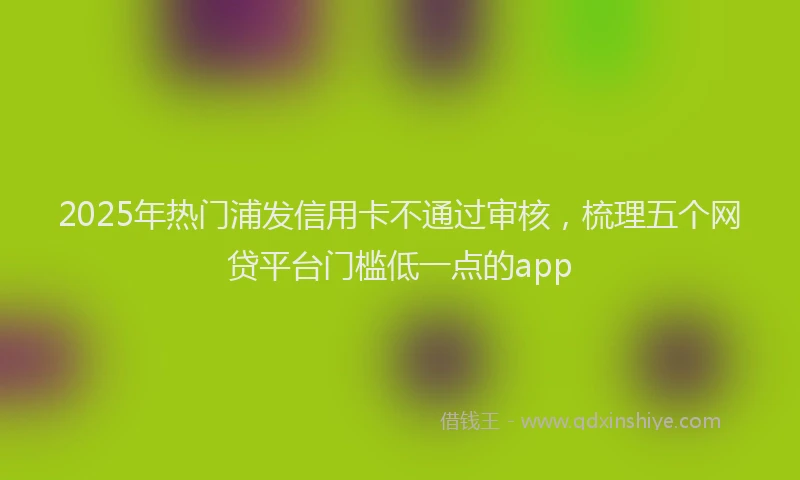 2025年热门浦发信用卡不通过审核，梳理五个网贷平台门槛低一点的app