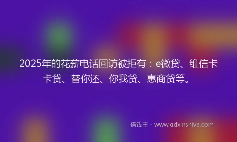 2025年的花薪电话回访被拒有：e微贷、维信卡卡贷、替你还、你我贷、惠商贷等。