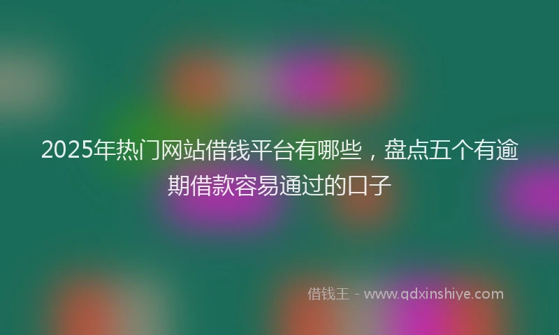 2025年热门网站借钱平台有哪些，盘点五个有逾期借款容易通过的口子