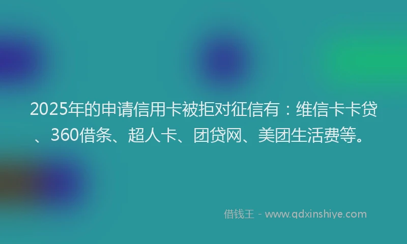 2025年的申请信用卡被拒对征信有：维信卡卡贷、360借条、超人卡、团贷网、美团生活费等。